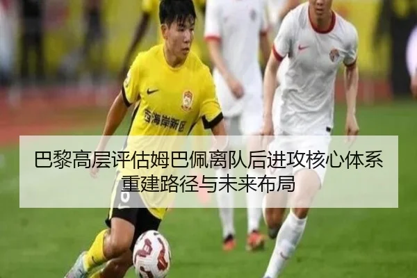 巴黎高层评估姆巴佩离队后进攻核心体系重建路径与未来布局