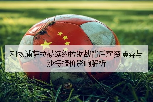 利物浦萨拉赫续约拉锯战背后薪资博弈与沙特报价影响解析