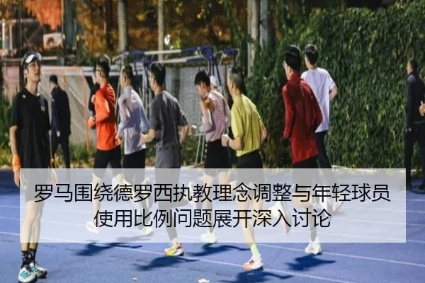 罗马围绕德罗西执教理念调整与年轻球员使用比例问题展开深入讨论